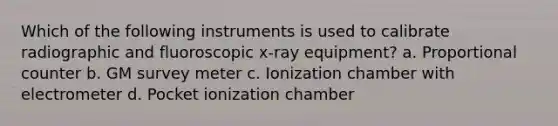 Which of the following instruments is used to calibrate radiographic and fluoroscopic x-ray equipment? a. Proportional counter b. GM survey meter c. Ionization chamber with electrometer d. Pocket ionization chamber