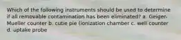 Which of the following instruments should be used to determine if all removable contamination has been eliminated? a. Geiger-Mueller counter b. cutie pie (ionization chamber c. well counter d. uptake probe