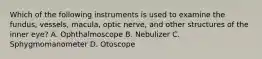 Which of the following instruments is used to examine the fundus, vessels, macula, optic nerve, and other structures of the inner eye? A. Ophthalmoscope B. Nebulizer C. Sphygmomanometer D. Otoscope