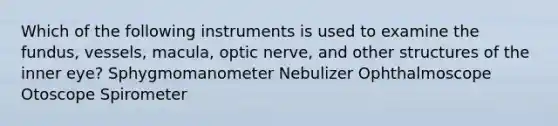 Which of the following instruments is used to examine the fundus, vessels, macula, optic nerve, and other structures of the inner eye? Sphygmomanometer Nebulizer Ophthalmoscope Otoscope Spirometer