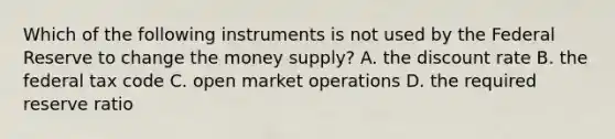 Which of the following instruments is not used by the Federal Reserve to change the money​ supply? A. the discount rate B. the federal tax code C. open market operations D. the required reserve ratio