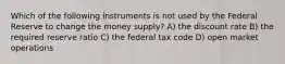 Which of the following instruments is not used by the Federal Reserve to change the money supply? A) the discount rate B) the required reserve ratio C) the federal tax code D) open market operations