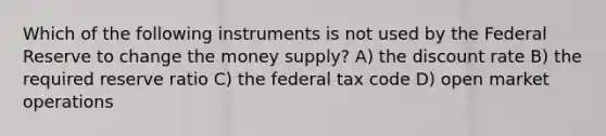 Which of the following instruments is not used by the Federal Reserve to change the money supply? A) the discount rate B) the required reserve ratio C) the federal tax code D) open market operations