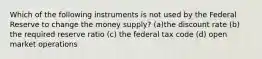 Which of the following instruments is not used by the Federal Reserve to change the money supply? (a)the discount rate (b) the required reserve ratio (c) the federal tax code (d) open market operations