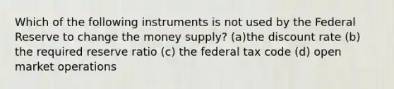 Which of the following instruments is not used by the Federal Reserve to change the money supply? (a)the discount rate (b) the required reserve ratio (c) the federal tax code (d) open market operations