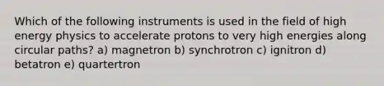 Which of the following instruments is used in the field of high energy physics to accelerate protons to very high energies along circular paths? a) magnetron b) synchrotron c) ignitron d) betatron e) quartertron