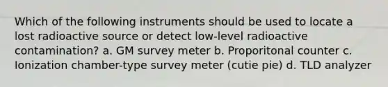 Which of the following instruments should be used to locate a lost radioactive source or detect low-level radioactive contamination? a. GM survey meter b. Proporitonal counter c. Ionization chamber-type survey meter (cutie pie) d. TLD analyzer