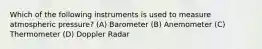 Which of the following instruments is used to measure atmospheric pressure? (A) Barometer (B) Anemometer (C) Thermometer (D) Doppler Radar