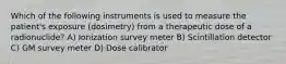 Which of the following instruments is used to measure the patient's exposure (dosimetry) from a therapeutic dose of a radionuclide? A) Ionization survey meter B) Scintillation detector C) GM survey meter D) Dose calibrator