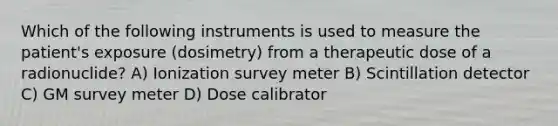 Which of the following instruments is used to measure the patient's exposure (dosimetry) from a therapeutic dose of a radionuclide? A) Ionization survey meter B) Scintillation detector C) GM survey meter D) Dose calibrator