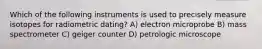 Which of the following instruments is used to precisely measure isotopes for radiometric dating? A) electron microprobe B) mass spectrometer C) geiger counter D) petrologic microscope