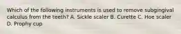 Which of the following instruments is used to remove subgingival calculus from the teeth? A. Sickle scaler B. Curette C. Hoe scaler D. Prophy cup