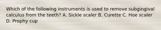 Which of the following instruments is used to remove subgingival calculus from the teeth? A. Sickle scaler B. Curette C. Hoe scaler D. Prophy cup