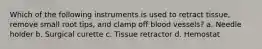 Which of the following instruments is used to retract tissue, remove small root tips, and clamp off blood vessels? a. Needle holder b. Surgical curette c. Tissue retractor d. Hemostat