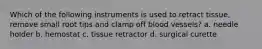 Which of the following instruments is used to retract tissue, remove small root tips and clamp off blood vessels? a. needle holder b. hemostat c. tissue retractor d. surgical curette