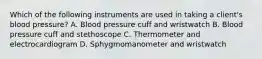 Which of the following instruments are used in taking a client's blood pressure? A. Blood pressure cuff and wristwatch B. Blood pressure cuff and stethoscope C. Thermometer and electrocardiogram D. Sphygmomanometer and wristwatch