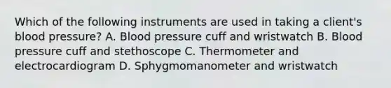 Which of the following instruments are used in taking a client's blood pressure? A. Blood pressure cuff and wristwatch B. Blood pressure cuff and stethoscope C. Thermometer and electrocardiogram D. Sphygmomanometer and wristwatch