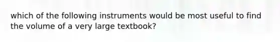 which of the following instruments would be most useful to find the volume of a very large textbook?