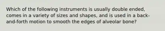 Which of the following instruments is usually double ended, comes in a variety of sizes and shapes, and is used in a back-and-forth motion to smooth the edges of alveolar bone?