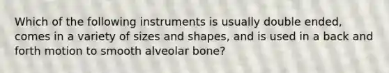 Which of the following instruments is usually double ended, comes in a variety of sizes and shapes, and is used in a back and forth motion to smooth alveolar bone?