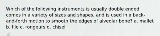 Which of the following instruments is usually double ended comes in a variety of sizes and shapes, and is used in a back-and-forth motion to smooth the edges of alveolar bone? a. mallet b. file c. rongeurs d. chisel