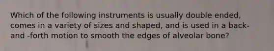 Which of the following instruments is usually double ended, comes in a variety of sizes and shaped, and is used in a back-and -forth motion to smooth the edges of alveolar bone?