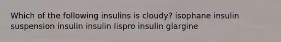 Which of the following insulins is cloudy? isophane insulin suspension insulin insulin lispro insulin glargine