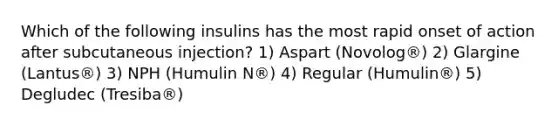 Which of the following insulins has the most rapid onset of action after subcutaneous injection? 1) Aspart (Novolog®) 2) Glargine (Lantus®) 3) NPH (Humulin N®) 4) Regular (Humulin®) 5) Degludec (Tresiba®)