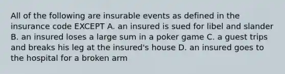 All of the following are insurable events as defined in the insurance code EXCEPT A. an insured is sued for libel and slander B. an insured loses a large sum in a poker game C. a guest trips and breaks his leg at the insured's house D. an insured goes to the hospital for a broken arm