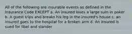 All of the following are insurable events as defined in the Insurance Code EXCEPT a. An insured loses a large sum in poker b. A guest trips and breaks his leg in the insured's house c. an insured goes to the hospital for a broken arm d. An insured is sued for libel and slander