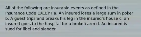 All of the following are insurable events as defined in the Insurance Code EXCEPT a. An insured loses a large sum in poker b. A guest trips and breaks his leg in the insured's house c. an insured goes to the hospital for a broken arm d. An insured is sued for libel and slander