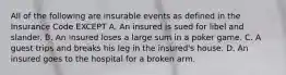 All of the following are insurable events as defined in the Insurance Code EXCEPT A. An insured is sued for libel and slander. B. An insured loses a large sum in a poker game. C. A guest trips and breaks his leg in the insured's house. D. An insured goes to the hospital for a broken arm.