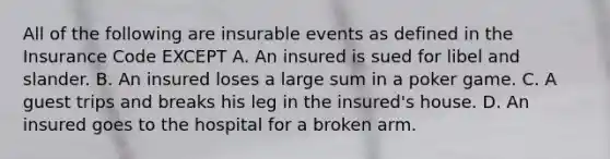 All of the following are insurable events as defined in the Insurance Code EXCEPT A. An insured is sued for libel and slander. B. An insured loses a large sum in a poker game. C. A guest trips and breaks his leg in the insured's house. D. An insured goes to the hospital for a broken arm.