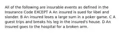 All of the following are insurable events as defined in the Insurance Code EXCEPT A An insured is sued for libel and slander. B An insured loses a large sum in a poker game. C A guest trips and breaks his leg in the insured's house. D An insured goes to the hospital for a broken arm.