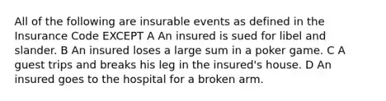 All of the following are insurable events as defined in the Insurance Code EXCEPT A An insured is sued for libel and slander. B An insured loses a large sum in a poker game. C A guest trips and breaks his leg in the insured's house. D An insured goes to the hospital for a broken arm.