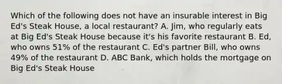 Which of the following does not have an insurable interest in Big Ed's Steak House, a local restaurant? A. Jim, who regularly eats at Big Ed's Steak House because it's his favorite restaurant B. Ed, who owns 51% of the restaurant C. Ed's partner Bill, who owns 49% of the restaurant D. ABC Bank, which holds the mortgage on Big Ed's Steak House