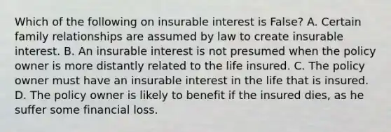 Which of the following on insurable interest is False? A. Certain family relationships are assumed by law to create insurable interest. B. An insurable interest is not presumed when the policy owner is more distantly related to the life insured. C. The policy owner must have an insurable interest in the life that is insured. D. The policy owner is likely to benefit if the insured dies, as he suffer some financial loss.