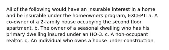 All of the following would have an insurable interest in a home and be insurable under the homeowners program, EXCEPT: a. A co-owner of a 2-family house occupying the second floor apartment. b. The owner of a seasonal dwelling who has his primary dwelling insured under an HO-3. c. A non-occupant realtor. d. An individual who owns a house under construction.