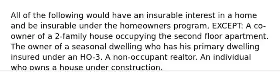 All of the following would have an insurable interest in a home and be insurable under the homeowners program, EXCEPT: A co-owner of a 2-family house occupying the second floor apartment. The owner of a seasonal dwelling who has his primary dwelling insured under an HO-3. A non-occupant realtor. An individual who owns a house under construction.