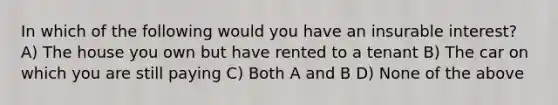 In which of the following would you have an insurable interest? A) The house you own but have rented to a tenant B) The car on which you are still paying C) Both A and B D) None of the above