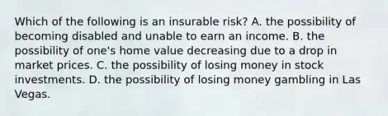 Which of the following is an insurable risk? A. the possibility of becoming disabled and unable to earn an income. B. the possibility of one's home value decreasing due to a drop in market prices. C. the possibility of losing money in stock investments. D. the possibility of losing money gambling in Las Vegas.