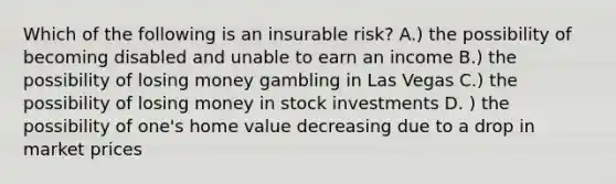 Which of the following is an insurable risk? A.) the possibility of becoming disabled and unable to earn an income B.) the possibility of losing money gambling in Las Vegas C.) the possibility of losing money in stock investments D. ) the possibility of one's home value decreasing due to a drop in market prices