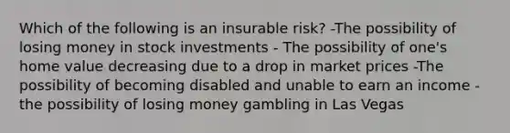 Which of the following is an insurable risk? -The possibility of losing money in stock investments - The possibility of one's home value decreasing due to a drop in market prices -The possibility of becoming disabled and unable to earn an income -the possibility of losing money gambling in Las Vegas