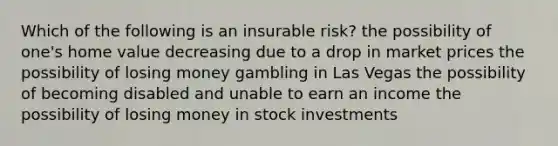 Which of the following is an insurable risk? the possibility of one's home value decreasing due to a drop in market prices the possibility of losing money gambling in Las Vegas the possibility of becoming disabled and unable to earn an income the possibility of losing money in stock investments