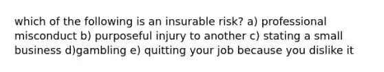 which of the following is an insurable risk? a) professional misconduct b) purposeful injury to another c) stating a small business d)gambling e) quitting your job because you dislike it