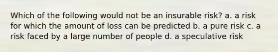 Which of the following would not be an insurable risk? a. a risk for which the amount of loss can be predicted b. a pure risk c. a risk faced by a large number of people d. a speculative risk