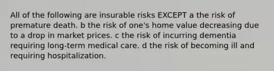 All of the following are insurable risks EXCEPT a the risk of premature death. b the risk of one's home value decreasing due to a drop in market prices. c the risk of incurring dementia requiring long-term medical care. d the risk of becoming ill and requiring hospitalization.