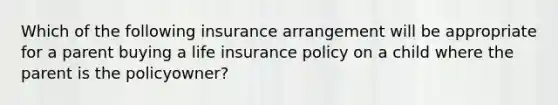 Which of the following insurance arrangement will be appropriate for a parent buying a life insurance policy on a child where the parent is the policyowner?