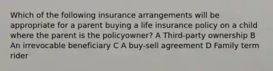 Which of the following insurance arrangements will be appropriate for a parent buying a life insurance policy on a child where the parent is the policyowner? A Third-party ownership B An irrevocable beneficiary C A buy-sell agreement D Family term rider