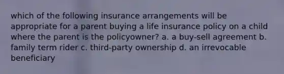 which of the following insurance arrangements will be appropriate for a parent buying a life insurance policy on a child where the parent is the policyowner? a. a buy-sell agreement b. family term rider c. third-party ownership d. an irrevocable beneficiary